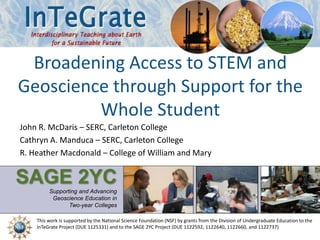 This work is supported by a National Science Foundation (NSF) collaboration between the
Directorates for Education and Human Resources (EHR) and Geosciences (GEO) under grant DUE - 1125331
SAGE 2YCSupporting and Advancing
Geoscience Education in
Two-year Colleges
Broadening Access to STEM and
Geoscience through Support for the
Whole Student
John R. McDaris – SERC, Carleton College
Cathryn A. Manduca – SERC, Carleton College
R. Heather Macdonald – College of William and Mary
This work is supported by the National Science Foundation (NSF) by grants from the Division of Undergraduate Education to the
InTeGrate Project (DUE 1125331) and to the SAGE 2YC Project (DUE 1122592, 1122640, 1122660, and 1122737)
 