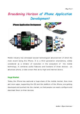 Page No.4


Broadening Horizon of iPhone Application
             Development




Mobile industry has witnessed several technological advancement of which the
most recent being the iPhone. It is a third generation smartphone, widely
considered as a initiator of revolution in the ecosystem of       the mobile
technology. It combines useful features and functions of three devices - an
advanced phone, a wide screen iPod and a high-end internet device.



Huge Market

Today, the iPhone has captured a huge share of the mobile market. Now more
and more apps, supporting the OS and the platform of the iPhone, are getting
developed and pushed into the market, so that people can easily configure and
download them on their devices.




                                                         Author : Ryan Lawrence
 