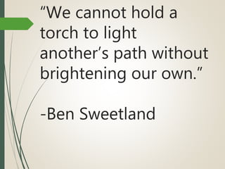 “We cannot hold a
torch to light
another’s path without
brightening our own.”
-Ben Sweetland
 