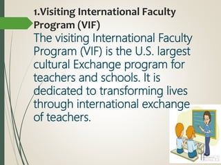 1.Visiting International Faculty
Program (VIF)
The visiting International Faculty
Program (VIF) is the U.S. largest
cultural Exchange program for
teachers and schools. It is
dedicated to transforming lives
through international exchange
of teachers.
 