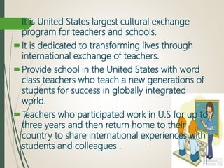 It is United States largest cultural exchange
program for teachers and schools.
It is dedicated to transforming lives through
international exchange of teachers.
Provide school in the United States with word
class teachers who teach a new generations of
students for success in globally integrated
world.
Teachers who participated work in U.S for up to
three years and then return home to their
country to share international experiences with
students and colleagues .
 