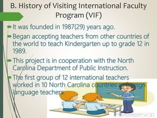 B. History of Visiting International Faculty
Program (VIF)
It was founded in 1987(29) years ago.
Began accepting teachers from other countries of
the world to teach Kindergarten up to grade 12 in
1989.
This project is in cooperation with the North
Carolina Department of Public Instruction.
The first group of 12 international teachers
worked in 10 North Carolina countries as foreign
language teachers.
 