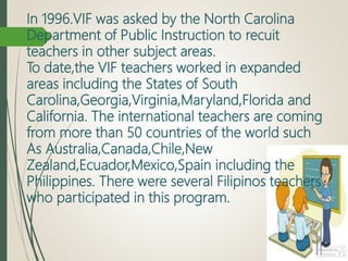 In 1996.VIF was asked by the North Carolina
Department of Public Instruction to recuit
teachers in other subject areas.
To date,the VIF teachers worked in expanded
areas including the States of South
Carolina,Georgia,Virginia,Maryland,Florida and
California. The international teachers are coming
from more than 50 countries of the world such
As Australia,Canada,Chile,New
Zealand,Ecuador,Mexico,Spain including the
Philippines. There were several Filipinos teachers
who participated in this program.
 