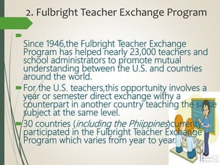 2. Fulbright Teacher Exchange Program

Since 1946,the Fulbright Teacher Exchange
Program has helped nearly 23,000 teachers and
school administrators to promote mutual
understanding between the U.S. and countries
around the world.
For the U.S. teachers,this opportunity involves a
year or semester direct exchange withy a
counterpart in another country teaching the same
subject at the same level.
30 countries (including the Phiippines)currenty
participated in the Fulbright Teacher Exchange
Program which varies from year to year.
 