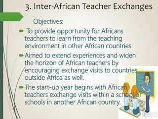 3. Inter-African Teacher Exchanges
Objectives:
 To provide opportunity for Africans
teachers to learn from the teaching
environment in other African countries
Aimed to extend experiences and widen
the horizon of African teachers by
encouraging exchange visits to countries
outside Africa as well.
The start-up year begins with African
teachers exchange visits within a school or
schools in another African country.
 