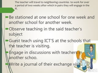 The teacher will travel to neighboring countries to work for over
a period of two weeks after which in pairs they will engage in the
ff.
Be stationed at one school for one week and
another school for another week.
Observe teaching in the said teacher’s
subject
Guest teach using ICT’S at the schools that
the teacher is visiting.
Engage in discussions with teachers in
another schoo.
Write a journal of their exchange visit.
 