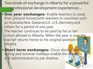 Two kinds of exchange in Alberta for a powerful
professional development experiences ..
One year exchanges- Enable teachers to swap
their job(and homes)with teachers in countries such
as Australia,New Zealand,U.K ,U.S.,Germany,and
others for a period of one year.
The teacher continues to be paid by his or her
school abroad in Alberta. When the year is over,the
teacher returns home to his original position in
Alberta.
Short term exchanges- Occur during the
spring and summer holidays enable the teachers
and administrators to job shadow.
 