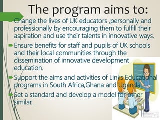 The program aims to:
Change the lives of UK educators ,personally and
professionally by encouraging them to fulfill their
aspiration and use their talents in innovative ways.
Ensure benefits for staff and pupils of UK schools
and their local communities through the
dissemination of innovative development
education.
Support the aims and activities of Links Educational
programs in South Africa,Ghana and Uganda.
Set a standard and develop a model for other
similar.
 