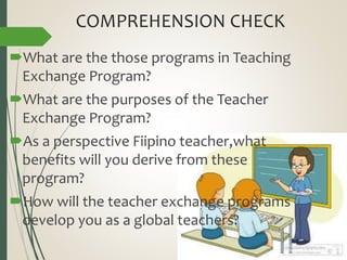COMPREHENSION CHECK
What are the those programs in Teaching
Exchange Program?
What are the purposes of the Teacher
Exchange Program?
As a perspective Fiipino teacher,what
benefits will you derive from these
program?
How will the teacher exchange programs
develop you as a global teachers?
 