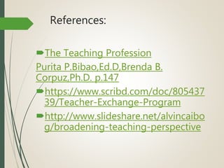 References:
The Teaching Profession
Purita P.Bibao,Ed.D,Brenda B.
Corpuz,Ph.D. p.147
https://www.scribd.com/doc/805437
39/Teacher-Exchange-Program
http://www.slideshare.net/alvincaibo
g/broadening-teaching-perspective
 