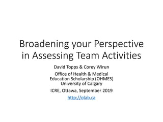 Broadening your Perspective
in Assessing Team Activities
David Topps & Corey Wirun
Office of Health & Medical
Education Scholarship (OHMES)
University of Calgary
ICRE, Ottawa, September 2019
http://olab.ca
 