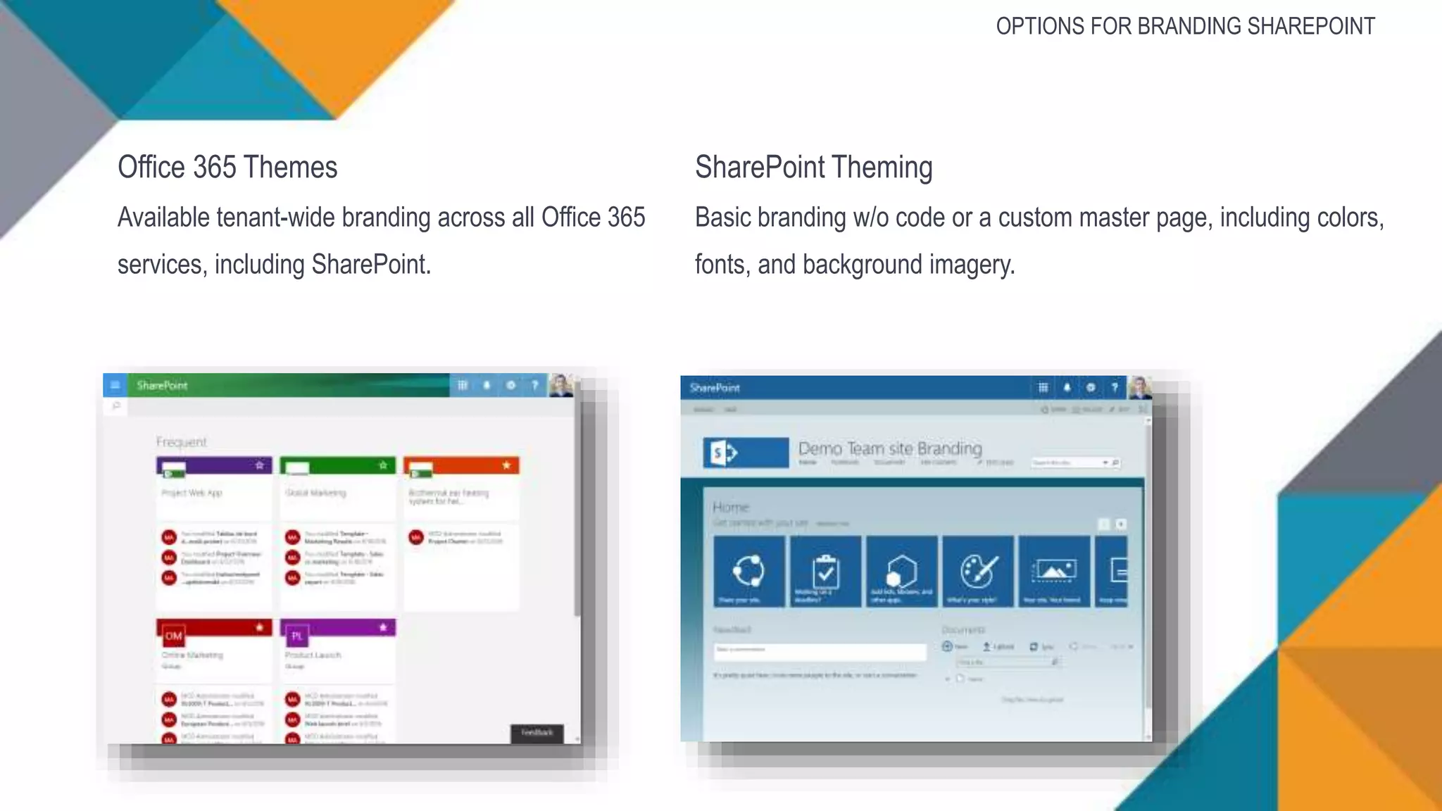 Office 365 Themes
Available tenant-wide branding across all Office 365
services, including SharePoint.
SharePoint Theming
Basic branding w/o code or a custom master page, including colors,
fonts, and background imagery.
OPTIONS FOR BRANDING SHAREPOINT
 