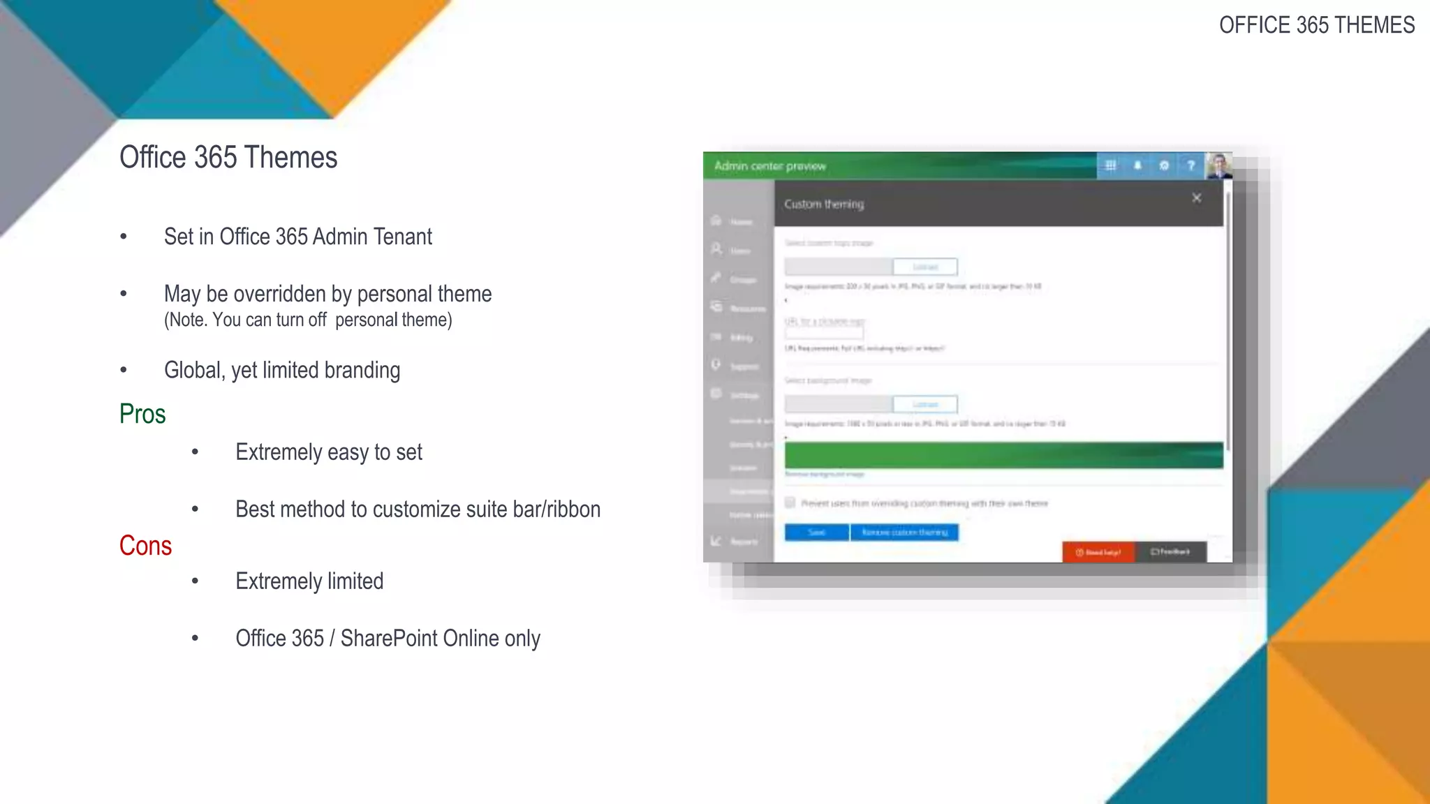 Office 365 Themes
• Set in Office 365 Admin Tenant
• May be overridden by personal theme
(Note. You can turn off personal theme)
• Global, yet limited branding
Pros
• Extremely easy to set
• Best method to customize suite bar/ribbon
Cons
• Extremely limited
• Office 365 / SharePoint Online only
OFFICE 365 THEMES
 