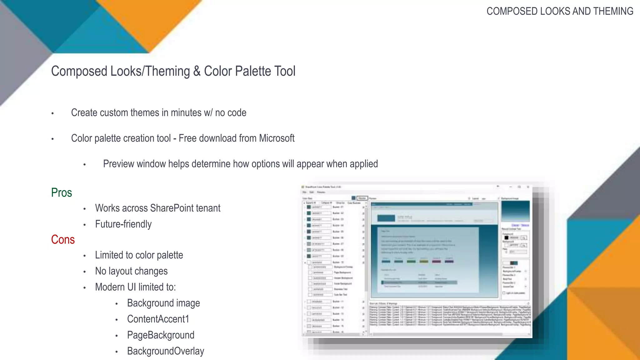 Composed Looks/Theming & Color Palette Tool
• Create custom themes in minutes w/ no code
• Color palette creation tool - Free download from Microsoft
• Preview window helps determine how options will appear when applied
Pros
• Works across SharePoint tenant
• Future-friendly
Cons
• Limited to color palette
• No layout changes
• Modern UI limited to:
• Background image
• ContentAccent1
• PageBackground
• BackgroundOverlay
COMPOSED LOOKS AND THEMING
 