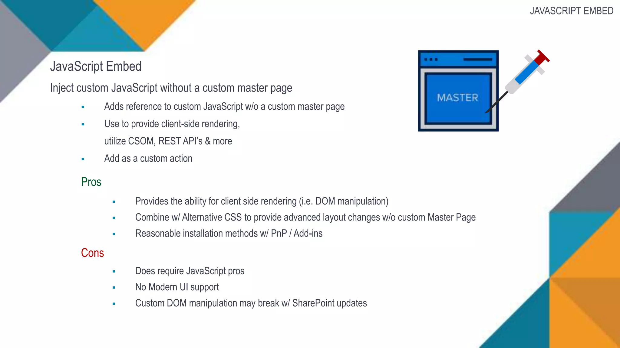 JavaScript Embed
Inject custom JavaScript without a custom master page
 Adds reference to custom JavaScript w/o a custom master page
 Use to provide client-side rendering,
utilize CSOM, REST API’s & more
 Add as a custom action
Pros
 Provides the ability for client side rendering (i.e. DOM manipulation)
 Combine w/ Alternative CSS to provide advanced layout changes w/o custom Master Page
 Reasonable installation methods w/ PnP / Add-ins
Cons
 Does require JavaScript pros
 No Modern UI support
 Custom DOM manipulation may break w/ SharePoint updates
JAVASCRIPT EMBED
 