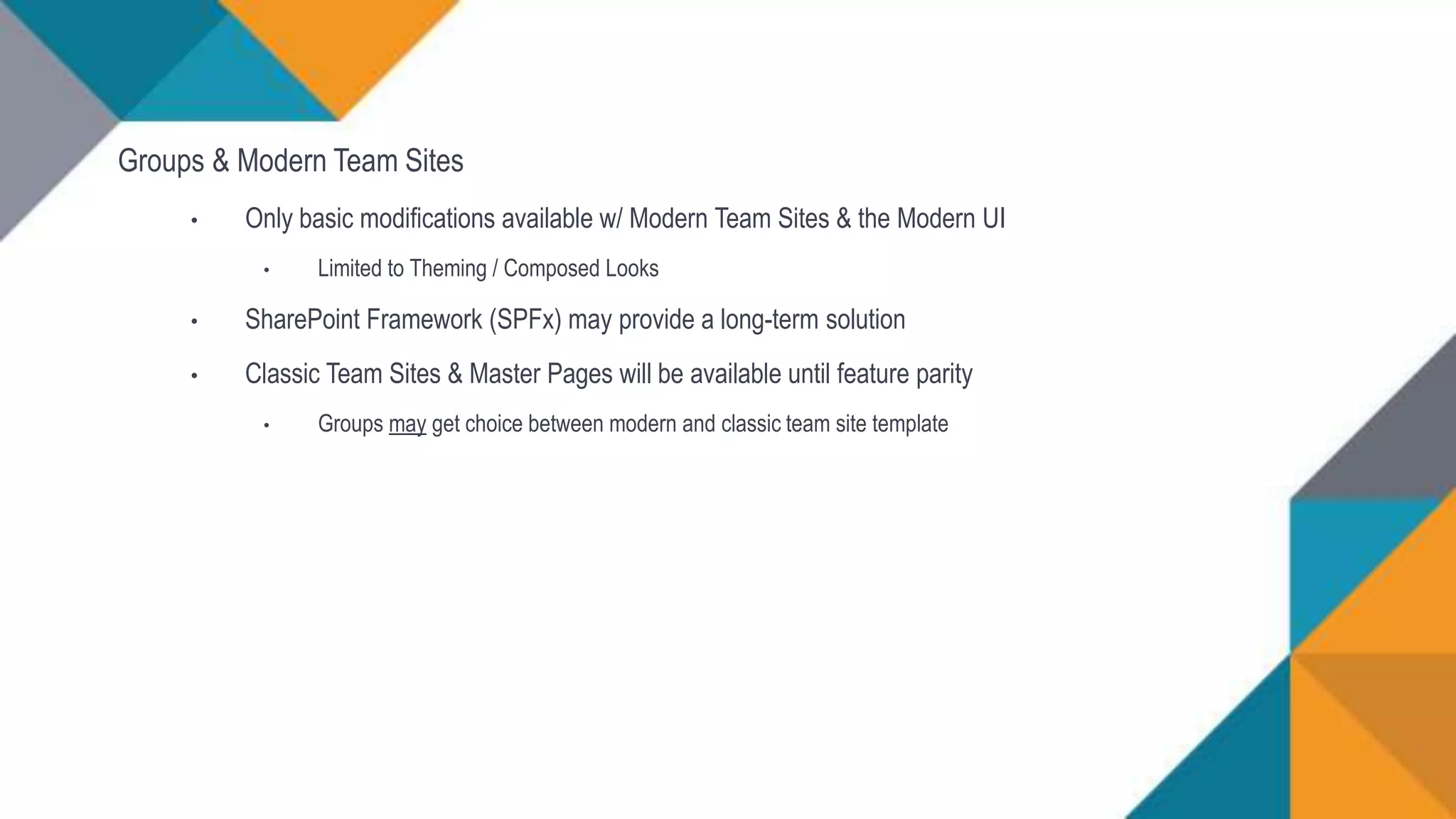 Groups & Modern Team Sites
• Only basic modifications available w/ Modern Team Sites & the Modern UI
• Limited to Theming / Composed Looks
• SharePoint Framework (SPFx) may provide a long-term solution
• Classic Team Sites & Master Pages will be available until feature parity
• Groups may get choice between modern and classic team site template
 