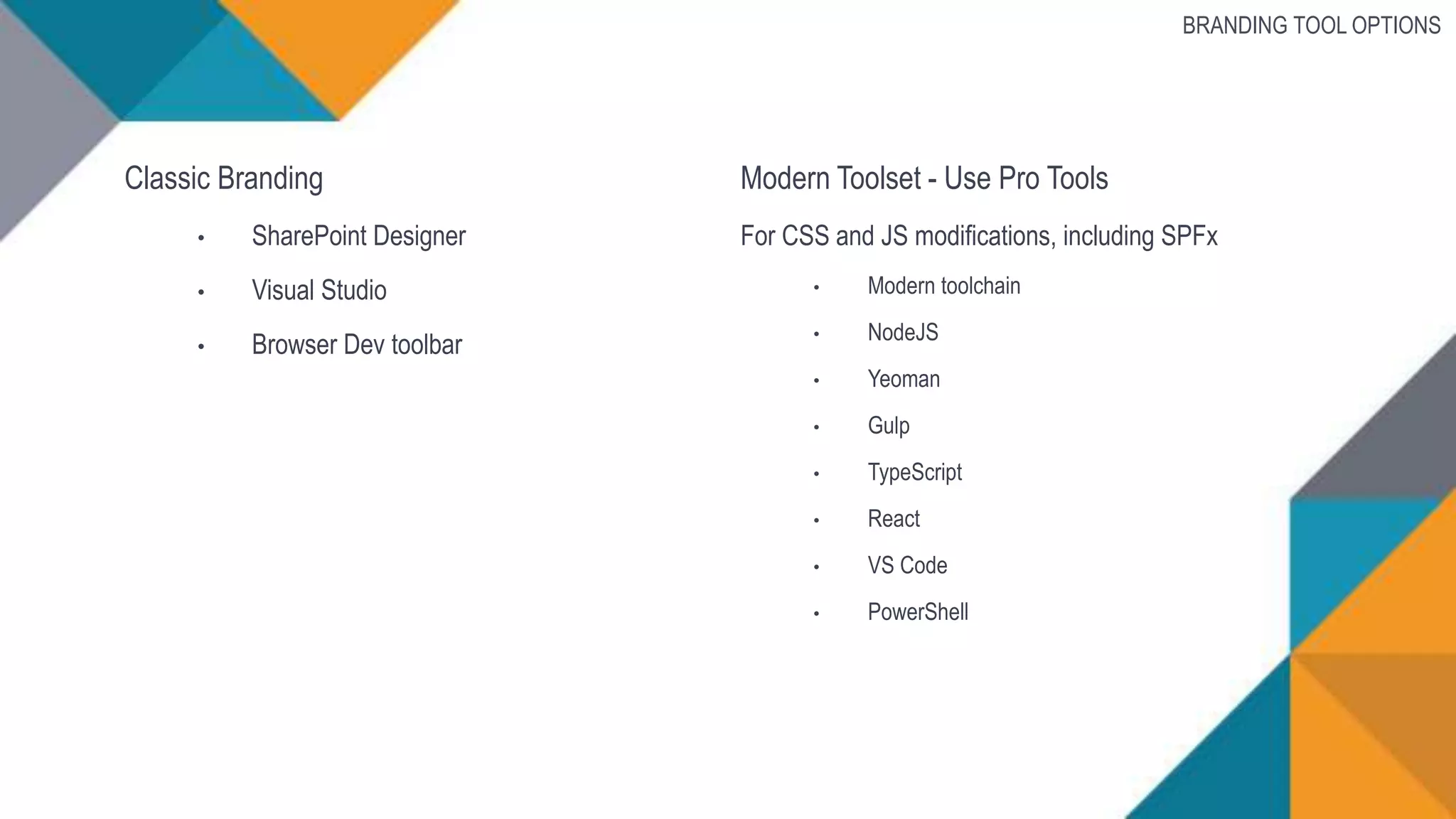 Classic Branding
• SharePoint Designer
• Visual Studio
• Browser Dev toolbar
BRANDING TOOL OPTIONS
Modern Toolset - Use Pro Tools
For CSS and JS modifications, including SPFx
• Modern toolchain
• NodeJS
• Yeoman
• Gulp
• TypeScript
• React
• VS Code
• PowerShell
 
