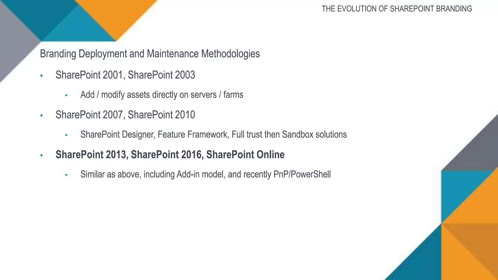 Branding Deployment and Maintenance Methodologies
• SharePoint 2001, SharePoint 2003
• Add / modify assets directly on servers / farms
• SharePoint 2007, SharePoint 2010
• SharePoint Designer, Feature Framework, Full trust then Sandbox solutions
• SharePoint 2013, SharePoint 2016, SharePoint Online
• Similar as above, including Add-in model, and recently PnP/PowerShell
THE EVOLUTION OF SHAREPOINT BRANDING
 
