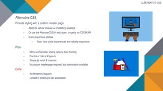 Alternative CSS
Provide styling w/o a custom master page
• Ability to set via browser w/ Publishing enabled
• Or use the AlternateCSSUrl web object property via CSOM API
• Even responsive abilities
• Note: New portal experiences are natively responsive
Pros
• More sophisticated styling options than theming
• Control of colors & layouts
• Simple to install & maintain
• No custom masterpage required, but combination available
Cons
• No Modern UI support
• Limited to what CSS can accomplish
ALTERNATIVE CSS
 