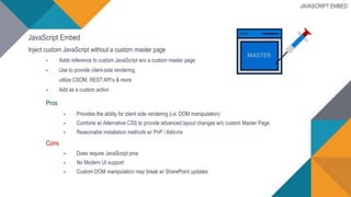 JavaScript Embed
Inject custom JavaScript without a custom master page
 Adds reference to custom JavaScript w/o a custom master page
 Use to provide client-side rendering,
utilize CSOM, REST API’s & more
 Add as a custom action
Pros
 Provides the ability for client side rendering (i.e. DOM manipulation)
 Combine w/ Alternative CSS to provide advanced layout changes w/o custom Master Page
 Reasonable installation methods w/ PnP / Add-ins
Cons
 Does require JavaScript pros
 No Modern UI support
 Custom DOM manipulation may break w/ SharePoint updates
JAVASCRIPT EMBED
 