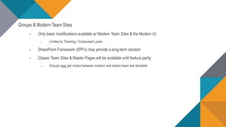 Groups & Modern Team Sites
• Only basic modifications available w/ Modern Team Sites & the Modern UI
• Limited to Theming / Composed Looks
• SharePoint Framework (SPFx) may provide a long-term solution
• Classic Team Sites & Master Pages will be available until feature parity
• Groups may get choice between modern and classic team site template
 
