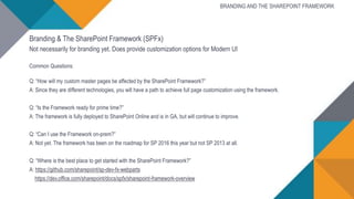 Branding & The SharePoint Framework (SPFx)
Not necessarily for branding yet. Does provide customization options for Modern UI
Common Questions:
Q: “How will my custom master pages be affected by the SharePoint Framework?”
A: Since they are different technologies, you will have a path to achieve full page customization using the framework.
Q: “Is the Framework ready for prime time?”
A: The framework is fully deployed to SharePoint Online and is in GA, but will continue to improve.
Q: “Can I use the Framework on-prem?”
A: Not yet. The framework has been on the roadmap for SP 2016 this year but not SP 2013 at all.
Q: “Where is the best place to get started with the SharePoint Framework?”
A: https://github.com/sharepoint/sp-dev-fx-webparts
https://dev.office.com/sharepoint/docs/spfx/sharepoint-framework-overview
BRANDING AND THE SHAREPOINT FRAMEWORK
 