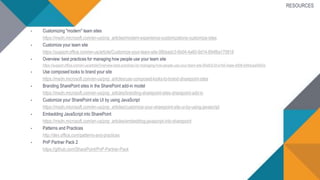 RESOURCES
• Customizing "modern" team sites
https://msdn.microsoft.com/en-us/pnp_articles/modern-experience-customizations-customize-sites
• Customize your team site
https://support.office.com/en-us/article/Customize-your-team-site-06bbadc3-6b04-4a60-9d14-894f6a170818
• Overview: best practices for managing how people use your team site
https://support.office.com/en-us/article/Overview-best-practices-for-managing-how-people-use-your-team-site-95e83c3d-e1b0-4aae-9d08-e94dcaa4942e
• Use composed looks to brand your site
https://msdn.microsoft.com/en-us/pnp_articles/use-composed-looks-to-brand-sharepoint-sites
• Branding SharePoint sites in the SharePoint add-in model
https://msdn.microsoft.com/en-us/pnp_articles/branding-sharepoint-sites-sharepoint-add-in
• Customize your SharePoint site UI by using JavaScript
https://msdn.microsoft.com/en-us/pnp_articles/customize-your-sharepoint-site-ui-by-using-javascript
• Embedding JavaScript into SharePoint
https://msdn.microsoft.com/en-us/pnp_articles/embedding-javascript-into-sharepoint
• Patterns and Practices
http://dev.office.com/patterns-and-practices
• PnP Partner Pack 2
https://github.com/SharePoint/PnP-Partner-Pack
 