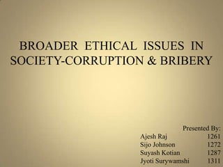 BROADER ETHICAL ISSUES IN
SOCIETY-CORRUPTION & BRIBERY
Presented By:
Ajesh Raj 1261
Sijo Johnson 1272
Suyash Kotian 1287
Jyoti Surywamshi 1311
 