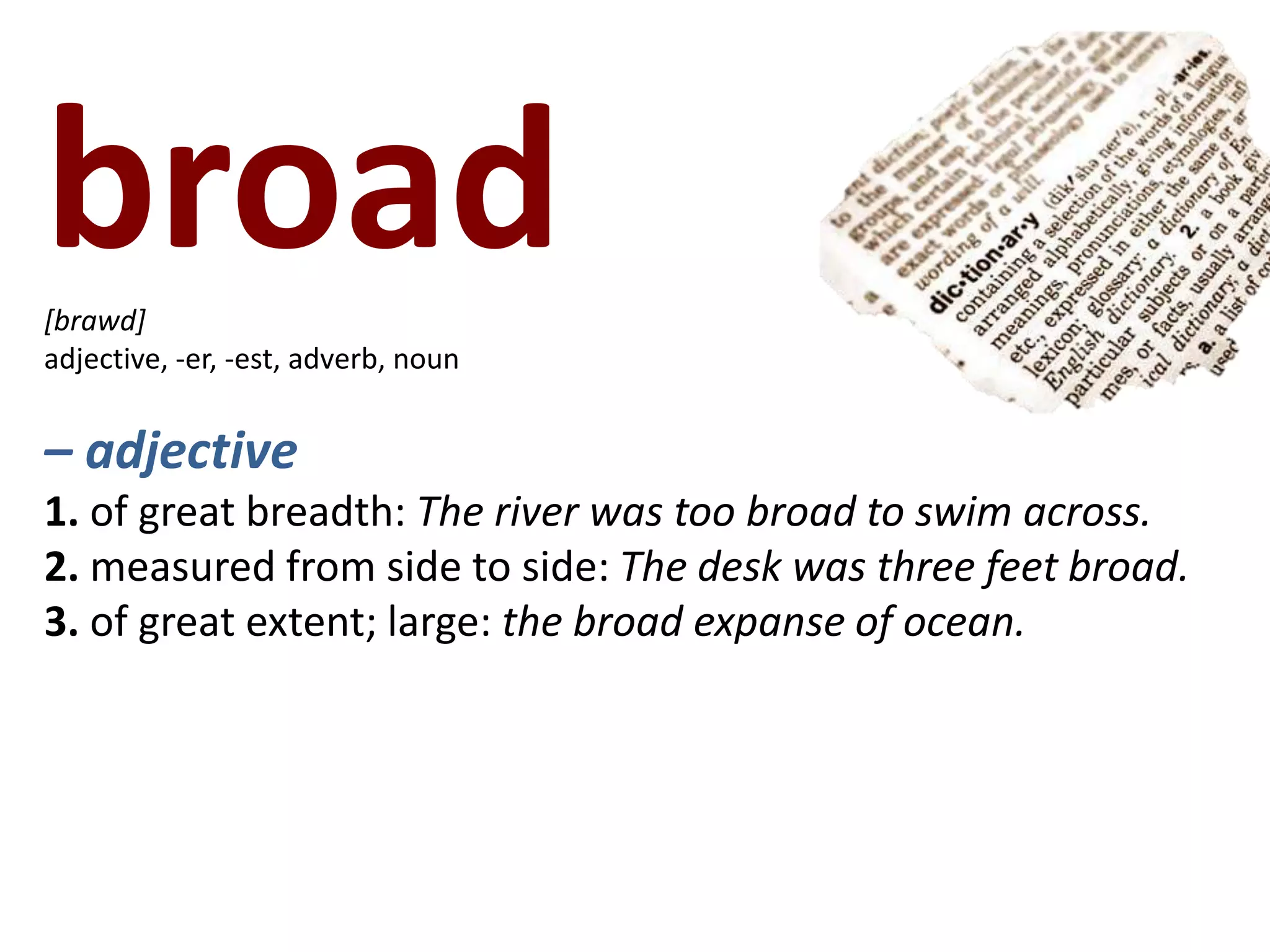 broad   [brawd]adjective, -er, -est, adverb, noun– adjective1. of great breadth: The river was too broad to swim across.2. measured from side to side: The desk was three feet broad.3. of great extent; large: the broad expanse of ocean.