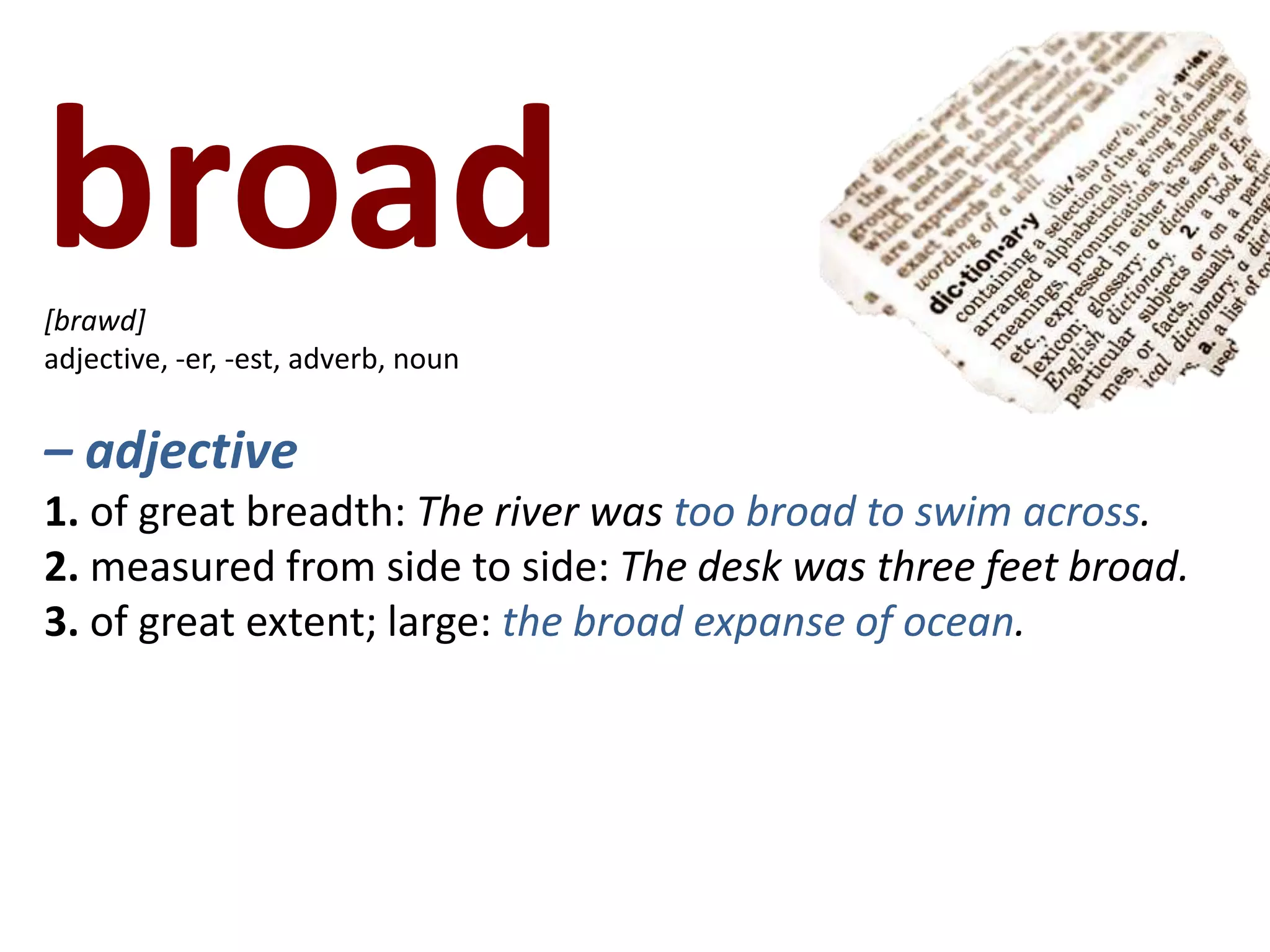 broad   [brawd]adjective, -er, -est, adverb, noun– adjective1. of great breadth: The river was too broad to swim across.2. measured from side to side: The desk was three feet broad.3. of great extent; large: the broad expanse of ocean.