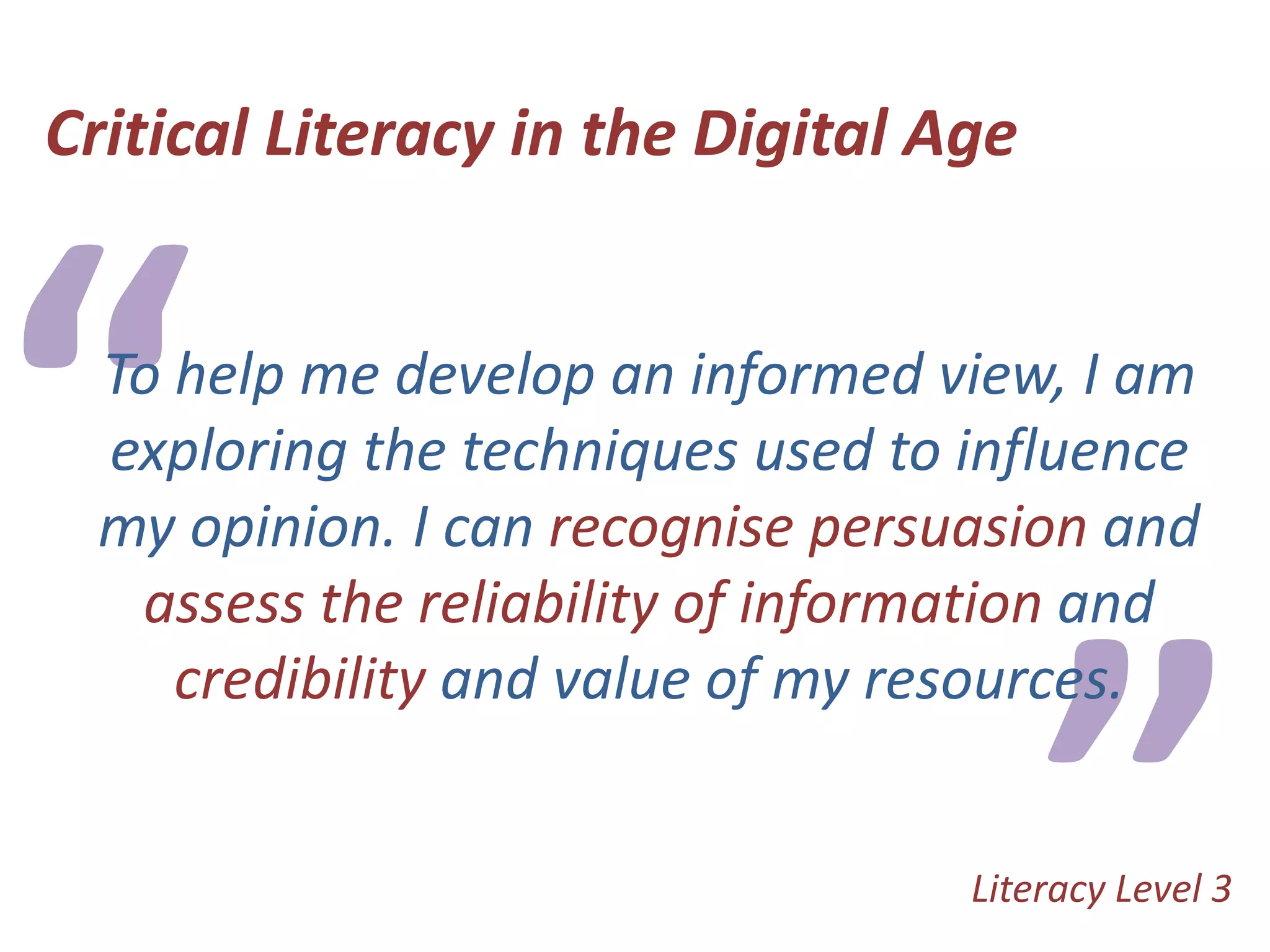 Critical Literacy in the Digital Age“To help me develop an informed view, I am exploring the techniques used to influence my opinion. I can recognise persuasion and assess the reliability of information and credibility and value of my resources.”Literacy Level 3