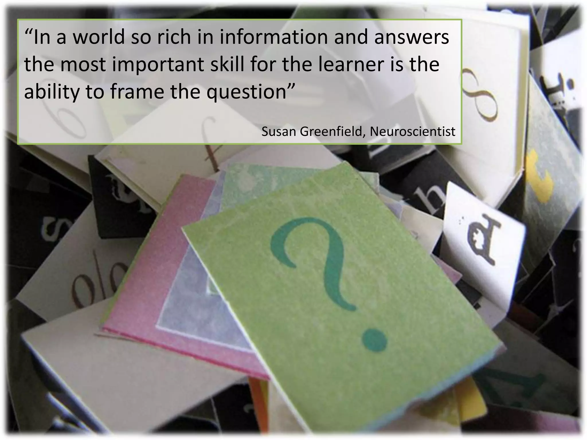 “In a world so rich in information and answers the most important skill for the learner is the ability to frame the question”Susan Greenfield, Neuroscientist