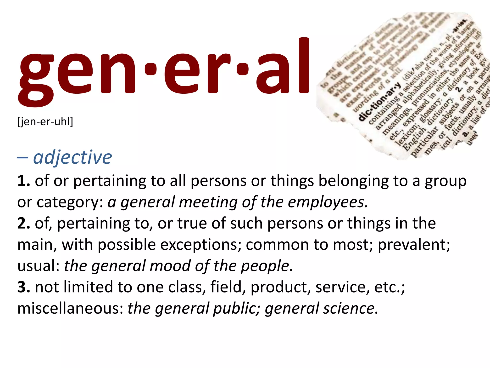 gen·er·al   [jen-er-uhl]– adjective1. of or pertaining to all persons or things belonging to a group or category: a general meeting of the employees.2. of, pertaining to, or true of such persons or things in the main, with possible exceptions; common to most; prevalent; usual: the general mood of the people.3. not limited to one class, field, product, service, etc.; miscellaneous: the general public; general science.