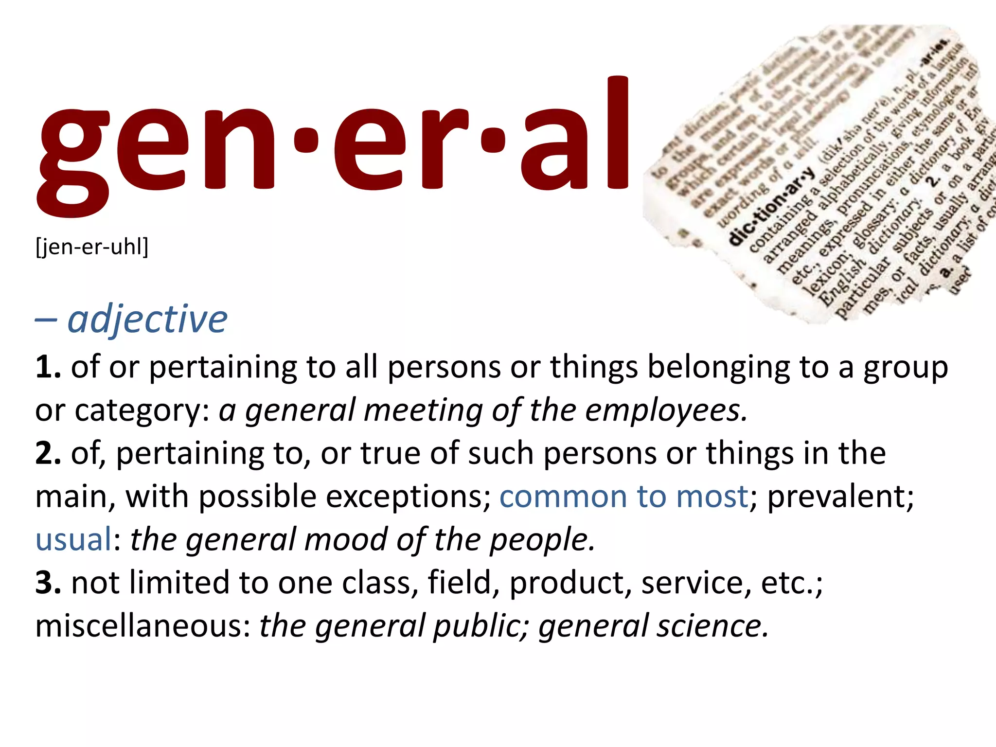 gen·er·al   [jen-er-uhl]– adjective1. of or pertaining to all persons or things belonging to a group or category: a general meeting of the employees.2. of, pertaining to, or true of such persons or things in the main, with possible exceptions; common to most; prevalent; usual: the general mood of the people.3. not limited to one class, field, product, service, etc.; miscellaneous: the general public; general science.
