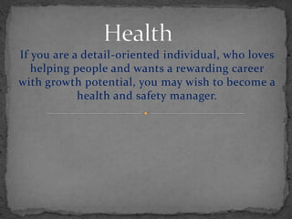 If you are a detail-oriented individual, who loves
helping people and wants a rewarding career
with growth potential, you may wish to become a
health and safety manager.
 