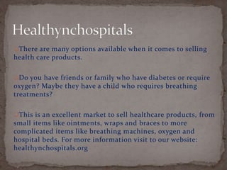 There are many options available when it comes to selling
health care products.
Do you have friends or family who have diabetes or require
oxygen? Maybe they have a child who requires breathing
treatments?
This is an excellent market to sell healthcare products, from
small items like ointments, wraps and braces to more
complicated items like breathing machines, oxygen and
hospital beds. For more information visit to our website:
healthynchospitals.org
 