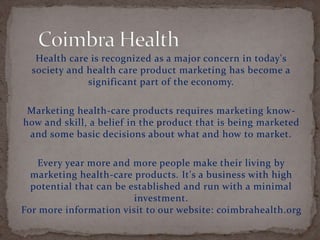 Health care is recognized as a major concern in today's
society and health care product marketing has become a
significant part of the economy.
Marketing health-care products requires marketing know-
how and skill, a belief in the product that is being marketed
and some basic decisions about what and how to market.
Every year more and more people make their living by
marketing health-care products. It's a business with high
potential that can be established and run with a minimal
investment.
For more information visit to our website: coimbrahealth.org
 