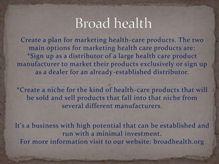 Create a plan for marketing health-care products. The two
main options for marketing health care products are:
*Sign up as a distributor of a large health care product
manufacturer to market their products exclusively or sign up
as a dealer for an already-established distributor.
*Create a niche for the kind of health-care products that will
be sold and sell products that fall into that niche from
several different manufacturers.
It's a business with high potential that can be established and
run with a minimal investment.
For more information visit to our website: broadhealth.org
 