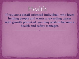 If you are a detail-oriented individual, who loves
helping people and wants a rewarding career
with growth potential, you may wish to become a
health and safety manager.
 