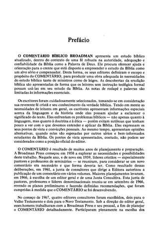 Prefácio
O COMENTÁRIO BÍBLICO BROADMAN apresenta um estudo bíblico
atualizado, dentro do contexto de uma fé robusta na autoridade, adequação e
confiabilidade da Bíblia como a Palavra de Deus. Ele procura oferecer ajuda e
orientação para o crente que está disposto a empreender o estudo da Bíblia como
um alvo sério e compensador. Desta forma, os seus editores definiram o escopo e
propósito do COMENTÁRIO, para produzir uma obra adequada às necessidades
do estudo bíblico tanto de ministros como de leigos. As descobertas da erudição
bíblica são apresentadas de forma que os leitores sem instrução teológica formal
possam usá-las em seu estudo da Bíblia. As notas de rodapé e palavras são
limitadas às informações essenciais.
Os escritores foram cuidadosamente selecionados, tomando-se em consideração
sua reverente fé cristã e seu conhecimento da verdade bíblica. Tendo em mente as
necessidades de leitores em geral, os escritores apresentam informações especiais
acerca da linguagem e da história onde elas possam ajudar a esclarecer o
significado do texto. Eles enfrentam os problemas bíblicos — não apenas quanto à
linguagem, mas quanto à doutrina e à ética — porém evitam sutilezas que tenham
pouco a ver com o que devemos entender e aplicar da Bíblia. Eles expressam os
seus pontos de vista e convicções pessoais. Ao mesmo tempo, apresentam opiniões
alternativas, quando estas são esposadas por outros sérios e bem-informados
estudantes da Bíblia. Os pontos de vista apresentados, contudo, não podem ser
considerados como a posição oficial do editor.
O COMENTÁRIO é resultado de muitos anos de planejamento e preparação.
A Broadman Press começou em 1958 a explorar as necessidades e possibilidades
deste trabalho. Naquele ano, e de novo em 1959, líderes cristãos — especialmente
pastores e professores de seminários — se reuniram, para considerar se um novo
comentário era necessário e que forma deveria ter. Como resultado dessas
deliberações, em 1961, a junta de consultores que dirige a Editora autorizou a
publicação de um comentário em vários volumes. Maiores planejamentos levaram,
em 1966, à escolha de um editor geral e de uma Junta Consultiva. Esta junta de
pastores, professores e líderes denominacionais reuniu-se em setembro de 1966,
revendo os planos preliminares e fazendo definidas recomendações, que foram
cumpridas à medida que o COMENTÁRIO se foi desenvolvendo.
No começo de 1967, quatro editores consultores foram escolhidos, dois para o
Velho Testamento e dois para o Novo Testamento. Sob a direção do editor geral,
esses homens trabalharam com a Broadman Press e seu pessoal, a fim de planejar
o COMENTÁRIO detalhadamente. Participaram plenamente na escolha dos
 