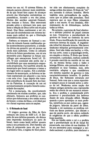 tentar ter um rei. O sistema filisteu de
reinado parecia oferecer mais estabilida­
de do que Israel fora capaz de alcançar
através das libertações carismáticas es­
pasmódicas, durante a era dos juizes.
Muitos dos anciãos amavam (Samuel,
mas temiam o futuro. Eles exerceram
pressão sobre o relutante juiz para que
desse a bênção de Deus sobre um rei para
Israel. Que Deus continuasse a ser rei,
mas que ele estabelecesse um sistema hu­
mano mais estável do que a libertação
carismática dos juizes.
Embora os temores de Samuel a res­
peito do reinado fossem confirmados pe­
los acontecimentos posteriores, a sabedo­
ria divina em permitir um rei provou ser
ainda mais judiciosa. Como os editores
do livro de Juizes perceberam, um rei era
necessário para dispersar as forças cen­
trífugas que ameaçavam Israel (cf. 21:
25). O juiz ocasional não podia dar a
estabilidade que uma monarquia empos­
sada propiciaria. Foi também através da
monarquia que Israel começou a tomar o
seu lugar entre as nações. Até o estabele­
cimento da monarquia, os hebreus se ha­
viam contentado em adquirir a sua terra
e em nela viver. Logo depois eles toma­
ram consciência do mundo fora dos limi­
tes da Palestina. A coroação de um rei
automaticamente propeliu Israel à comu­
nidade das nações.
Foi a monarquia, tão causticamente
condenada em muitas ocasiões, que, não
obstante, forneceu aos profetas os con­
ceitos que elaboraram o seu sonho acerca
do futuro: o reino de Deus, o rei ideal por
vir e Israel supremo entre as nações.
1. O Reinado de Saul
O trágico governo do filho de Quis
começou em cerca de 1020 a.C. A des­
peito de seus defeitos pessoais, ele deixou
uma impressão duradoura no povo de
Israel, tanto como herói militar quanto
como o seu primeiro rei. Davi herdou um
reino já preparado para ele por Saul.
A primeira vista, o regime de Saul parece
ter sido um afastamento completo da
antiga ordem dos juizes. O título de “rei”
era estranho à cultura israelita. Havia
também uma permanência da unção,
coisa que os juizes não possuíam. Saul
esperava que os seus filhos reinassem
após a sua morte. O seu domínio, dife­
rentemente do de Abimeleque, incluía
todas as tribos.
No entanto, o governo de Saul afastou-
se o mínimo possível do papel comum
ao juiz. Conservou a peculiaridade do
governo de Israel no contexto do novo
título. Pouca modificação foi exercida na
estrutura interna da nação. A organiza­
ção tribal foi deixada intacta. Não houve
nenhuma máquina governamental com­
plexa. Saul não tinha um harém; a vida,
em sua corte, como a arqueologia revela,
era simples e rústica. È óbvio que Israel,
certamente, a princípio, embora cedendo
à pressão exercida no sentido de ter um
rei, da mesma forma como o tinha o
inimigo filisteu, não pretendia imitar ab­
jetamente os seus vizinhos, mas, pelo
contrário, adaptar o que considerava
um sistema superior de governo à vida
caracteristicamente israelita. O profeta
de Deus, tão fielmente retratado por
Samuel, faria com que a coroa repousas­
se sempre pouco à vontade sobre a cabe­
ça do rei. Nenhuma outra nação dos
tempos antigos permitia uma repreensão
assim tão aberta de um monarca reinan­
te. Era o profeta o comissionado para
preservar a peculiaridade dos hebreus
diante de uma situação difícil. Mesmo
quando o povo apedrejou os seus profe­
tas, substituiu-os por outros que, segun­
do julgava, falavam da parte de Deus.
Quando o rei sustentou os profetas cul­
tuais em época posterior, que diziam o
que ele queria ouvir, ele estava cedendo
às exigências de que o ofício profético
fosse mantido.
Era na tensão entre o rei e o profeta
que a peculiaridade da fé de Israel foi
preservada, nas crises de sua história. O
rei era necessário para conseguir a uni­
dade nacional; o profeta, para declarar a
99
 