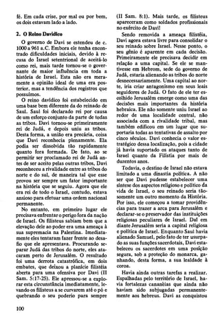 fé. Em cada crise, por mal ou por bem,
os dois estavam lado a lado.
2. O Reino Davídico
O governo de Davi se estendeu de c.
1000 a 961 a.C. Embora ele tenha encon­
trado dificuldades iniciais, devido à re­
cusa do Israel setentrional de aceitá-lo
como rei, mais tarde tomou-se o gover­
nante de maior influência em toda a
história de Israel. Esta não era mera­
mente a opinião ideal de uma era pos­
terior, mas a tendência dos registros que
possuímos.
O reino davídico foi estabelecido em
uma base bem diferente da do reinado de
Saul. Saul foi declarado rei por causa
de um esforço conjunto da parte de todas
as tribos. Davi tomou-se primeiramente
rei de Judá, e depois uniu as tribos.
Desta forma, a união era precária, coisa
que Davi reconhecia plenamente. Ela
podia ser dissolvida tão rapidamente
quanto fora formada. De fato, ao se
permitir ser proclamado rei de Judá an­
tes de ser aceito pelas outras tribos, Davi
reconheceu a rivalidade entre as tribos do
norte e do sul, de maneira tal que esse
provou ser sempre um fator importante
na história que se seguiu. Agora que ele
era rei de todo o Israel, contudo, estava
ansioso para efetuar uma ordem nacional
permanente.
No entanto, em primeiro lugar ele
precisava enfrentar operigo fora da nação
de Israel. Os filisteus sabiam bem que a
elevação dele ao poder era uma ameaça à
sua supremacia na Palestina. Imediata­
mente eles tentaram fazer frente ao desa­
fio que ele apresentava. Procurando se­
parar Judá das tribos do norte, eles ata­
caram perto de Jerusalém. O resultado
foi uma derrota catastrófica, em dois
embates, que deixou a planície filistéia
aberta para uma ofensiva por Davi (II
Sam. 5:17-25). Ele apressou-se a explo­
rar esta circunstância imediatamente, le­
vando os filisteus a se curvarem até o pó e
quebrando o seu poderio para sempre
(II Sam. 8:1). Mais tarde, os filisteus
apareceram como soldados profissionais
no exército de Davi!
Sendo removida a ameaça filistéia,
Davi agora estava livre para consolidar o
seu reinado sobre Israel. Nesse ponto, o
seu gênio é aparente em cada decisão.
Primeiramente ele precisava decidir em
relação a uma capital. Se ele se man­
tivesse em Hebrom, sede do govemo de
Judá, estaria alienando as tribos do norte
desnecessariamente. Uma capital ao nor­
te, iria criar antagonismo em seus leais
seguidores de Judá. O fato de ele ter es­
colhido Jerusalém emerge como uma das
decisões mais importantes da história
hebraica. Ele não somente uniu Israel ao
redor de uma localidade central, não
associada com a rivalidade tribal, mas
também edificou em um lugar que su­
portaria todas as tentativas de assalto por
cinco séculos. Davi conhecia o valor es­
tratégico dessa localização, pois a cidade
já havia suportado os ataques tanto de
Israel quanto da Filístia por mais de
duzentos anos.
Todavia, o destino de Israel não estava
limitado a uma dinastia política. A não
ser que Davi pudesse estabelecer uma
síntese dos aspectos religioso e político da
vida de Israel, o seu reinado seria tão-
somente um outro momento da História.
Por isso, ele começou a tomar providên­
cias para trazer a arca para Jerusalém e
declarar-se opreservador das instituições
religiosas peculiares de Israel. Dal em
diante Jerusalém seria a capital religiosa
e política de Israel. Enquanto Saul havia
alienado Samuel, pelo fato de ter usurpa­
do as suas funções sacerdotais, Davi esta­
beleceu os sacerdotes em uma posição
segura, sob a proteção do monarca, ga­
nhando, desta forma, a sua lealdade à
coroa.
Havia ainda outras tarefas a realizar.
Espalhadas pelo território de Israel, ha­
via fortalezas cananêias que ainda não
haviam sido subjugadas permanente­
mente aos hebreus. Davi as conquistou
100
 