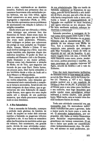 uma a uma, sujeitando-as ao domínio
israelita. Embora nos primeiros dias os
cananeus houvessem sido assimilados pe­
los hebreus, em sua vida tribal, agora
Israel conservava os seus novos súditos
segregados e separados (Noth, p. 193).
Esta decisão apresentou novos problemas
de ajustamento em relação à cultura e à
religião cananéias.
Ainda estava por ser efetuada a vitória
sobre inimigos que estavam fora das
fronteiras de Israel. Esses eram mais do
que uma ameaça, agora que os filisteus
não eram mais poderosos. Primeiro,
Davi subjugou os países que colocavam
em perigo as suas posições na Transjor-
dânia, Amom, Moabe e Edom. O seu
mais terrível inimigo era a Síria mas esta
nação também caiu depressa diante dos
exércitos israelitas. O poder de Davi se
estendeu até Hamate e até o rio Orontes,
sendo Damasco o seu maior prêmio.
Proezas como tais chamaram a atenção
de Hirão, rei de Tiro, que negociou um
tratado de paz com Davi. Desta forma,
em poucos anos, Davi havia estendido o
seu território desde a tribo de Judá até a
Ãsia Menor e a Mesopotâmia.
Para conservar subjugado este territó­
rio recém-adquirido, uma máquina go­
vernamental mais centralizada e comple­
xa se tornava necessária. Israel já não era
mais composto de doze tribos, que se go­
vernavam em uma federação de organi­
zação frouxa, mas agora era uma nação
unida sob a direção de um poderoso
monarca, que ainda procurava expandir
mais os seus domínios.
3. A Era Salomônica
Com a ascensão de Salomão, começou
o período mais glorioso da história de
Israel. As nações ao redor dele estavam
sujeitas a Salomão ou pagavam tributos
regulares a ele. A sua fama se estendera
além das fronteiras do território sobre que
ele reinava. Isto acontecera, em grande
parte, devido às suas atividades comer­
ciais, que marcaram o verdadeiro gênio
de sua administração. Não era tarefa de
Salomão aumentar as fronteiras de seu
reino, pois ele havia herdado o seu domí­
nio de Davi, seu pai, que até o fim de sua
vida havia conquistado toda a terra atri­
buída a Israel. A responsabilidade de
T Salomão era explorar os ricos recursos
I que agora estavam ao seu alcance. Isto
r^õi feito mediante notáveis esforços in-
dustriais e comerciais^
Salomão percebeu a vantagem de Is­
rael como terra-ponte entre Leste eT)es-
te, Norte e Suí. Ele também viu as possi­
bilidades que se encontravam no mar,
quando de sua aliança com Hirão de
Tiro. Sob a orientação de Hirão, ele
construiu uma armada que navegava
pelo Mar Vermelho e trazia de volta as
riquezas do sul, até da Somália. A
meiraviagem levou um ano, e trouxe3T
volta tesouros como ouro, prata, madei­
ras raras, pedras preciosas e marfim. As
suas caravanas de cajnelos viajavam ãcT
Egito, através de Arábia e até o vale do
Eufrates.
Uma das mais importantes indústrias
de Salomão eram aslüas minas Be cobre."
ao sul do Mar Morto, perto de Eziom-Ge-
ber (cf. Thomas, p. 437 e ss.). Outro
projeto notável era o seu comércio de
cavalos (I Reis 10:28,29). A princípio ele
os trouxe para o seu reino para fortificar
o seu exército, mas logo descobriu que
podia vender essas estratégicas armas
militares a outras nações, com grande
lucro. Mais tarde, esta se tomou uma das
suas melhores fontes de renda.
Toda esta atividade comercial era um
monopólio real. Os mercadores indivi­
duais trabalhavam para o governo, indo
a maior parte do lucro para a corte do
rei. O mercador independente, por ser
pequeno, não tinha os meios financeiros
para financiar empreendimentos tão
grandiosos em termos comerciais. O rei
era o único que podia ser considerado
como Independentemente rico. Õs súdi­
tos, até mesmo os mais poderosos, po­
j
101
 
