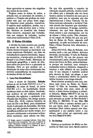 diam aproveitar-se apenas das migalhas
que caíam de sua mesa.
Projetos como as minas de cobre, a
armada real, as caravanas de camelos, o
palácio e o Templo não podiam ser reali­
zados sem que um preço fosse pago.
Os impostos eram pesados, exaustivos.
O aspecto mais antipático, porém, era o
esquema de mão-de-obra para o traba­
lho. Embora os israelitas não fossem
feitos escravos, enquanto eles trabalha­
vam nos campos de trabalho, muitas
vezes eram maltratados (I Reis 12:4).
III. O Reino Dividido
A divisão do reino ocorreu por ocasião
da morte de Salomão, em c. 922 a.C.
Vários fatores levaram ao inevitável: um
jovem impetuoso (Roboão), um líder de
trabalhadores esperto (Jeroboão), Impos­
tos excessivos, a inveja entre as tribos de
Raquel e Lia (José e Judá), diferenças de
localização geográfica, o medo da dita­
dura sobre um povo livre e a apostasia de
Salomão. Para os que podiam ver, a
dissolução do reino dava testemunho das
terríveis conseqüências do esquecimento
do destino divino de Israel.
1. Luta Pela Estabilidade
Com a morte de Salomão, Roboão
tornou-se rei de Judá (922-915 a.C.),4 e
Jeroboão, do reino de Israel, ao norte
(922-901 a.C.). As hostilidades foram
contínuas entre os dois reinos. Jeroboão,
que acabava de ser influenciado pela
adoração dos egípcios, e apelando à in­
clinação dos israelitas, tão antiga quanto
o Sinai (Êx. 32:4), colocou bezerros de
ouro em Dã e em Betei, para estabelecer
rivais à adoração em Jerusalém. Ele bem
sabia que não poderia conservar a inde­
pendência política por muito tempo, se o
seu povo continuasse a atravessar as fron­
teiras nacionais, para adorar em Sião.
4 Cf. Bright, quanto à cronologia hebraica. Estas datas
são muitas vezes contestadas, visto que os registros do
Velho Testamento contêm poucos pontos fixos, em re­
ferência à história mundial, e os reinados de pais e
filhos freqüentemente se sobrepunham.
Do que têm aprendido a respeito da
adoração naquele período, muitos erudi­
tos crêem que a intenção não era levar
Israel a adorar os bezerros de ouro por si
próprios, mas que se supunha que eles
representavam o Deus Yahweh. Os he­
breus estavam adorando o invisível Yah­
weh através dos bezerros que simboliza­
vam a sua presença. O perigo, indubita­
velmente, era que bem depressa eles
iriam adorar o que enxergavam, em vez
de adorar o Deus oculto. Não obstante,
só no tempo de Oséias foi que um pro­
feta do Reino do Norte, segundo estã
registrado, se opôs aos bezerros de ouro.
Elias e Eliseu ficaram bem silenciosos a
respeito.
Abias (915-913), filho de Roboão, teve
sucesso onde o seu pai falhou: derrotou
Jeroboão, em batalha. O neto de Roboão
Asa (913-873), foi um dos poucos reis
recomendados pelos editores deuteronô-
micos dos livros de Reis, primordialmen­
te porque ele instituiu uma extensiva
campanha contra a idolatria, chegando a
remover a mãe idólatra de sua posição
real. O seu reinado é também notável
pela derrota de Zerá, rei etíope, o que
revela o crescimento efetivo do poderio
militar durante o seu longo reinado.
Nesse ínterim acontecia uma luta con­
tínua pelo trono no Reino do Norte:
Israel. O filho de Jeroboão, Nadabe,
reinou apenas dois anos, antes de ser
morto, e desta forma terminou a primei­
ra dinastia. Baasa (900-877) foi um rei
militarmente forte, mas foi estorvado
pela elevação ao poder de Ben-Hadade I
da Síria (c. 880-842). O seu filho Elá
(877-876) sofreu o mesmo destino que o
seu pai havia dado a Nadabe. O seu
assassino Zinri reinou apenas sete dias,
queimando o seu palácio sobre a sua
cabeça, para evitar ser capturado pelo
seu rival Onrí (876-869).
2. Os Onritas
Embora os escritores da Bíblia se des­
cartem de Onri com uma rápida palavra
102
 