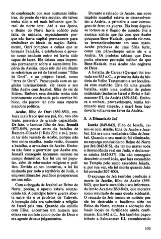 de condenação por seus costumes idóla­
tras, do ponto de vista secular, ele talvez
tenha sido o rei mais influente que Is­
rael do norte teve. Até a sua época,
o Reino do Norte havia sofrido pela
falta de unidade, especialmente por­
que não havia capital permanente para
simbolizar os ideais da nação. Sabia­
mente, Onri comprou a colina que se
tomaria Samária, e estabeleceu o gover­
no como nenhum outro rei havia sido
capaz de fazer. Ele deixou uma impres­
são permanente sobre o ascendente Im­
pério da Assíria, cujos reis daí em diante
se refeririam ao rei de Israel como “filho
de Onri”, e ao próprio Israel, como
“terra de Onri” . Preocupado com os ne­
gócios internacionais, ele casou o seu
filho Acabe com Jezabel, filha do rei de
Sidom. Embora essa decisão tenha sido
inteiramente condenada pelo escritor bí­
blico, ela parece ter sido uma esperta
manobra política.
Acabe, filho de Onri (869-850), em­
bora mais fraco que seu pai, foi, não obs­
tante, guerreiro de grande capacidade.
De fato, o famoso filho de Asa, Jeosafá
(873-849), pouco antes da batalha de
Ramote-Gileade(I Reis 22:1 e ss.), pare­
ce ter sido vassalo de Acabe, porque não
teve outra escolha, senão vestir, durante
a batalha, a armadura de Acabe. Embo­
ra não fosse o guerreiro que Acabe era,
Jeosafá conseguiu incomum sucesso no
campo doméstico. Ele foi um rei popu­
lar, além de reformador religioso e polí­
tico. Devido ao seu incentivo, a lei foi
ensinada por todo o território de Judá, e
empreendimentos pacíficos prosperaram
em sua mão.
Com a chegada de Jezabel ao Reino do
Norte, porém, o oposto estava aconte­
cendo ali. A princípio houve guerra aber­
ta entre ela e os profetas de Yahweh.
A intenção dela era substituir a religião
de Israel pela sua. Quando ela colidiu
com Elias, encontrou um homem que
estava em contato com o poder de Deus e
era agente de seusjulgamentos.
Durante o reinado de Acabe, um novo
império mundial estava se desenvolven­
do: a Assíria, a primeira a usar carrua­
gens de ferro na guerra. Ela bem depres­
sa tomou-se o flagelo do mundo. Foi a
ameaça assíria que fez com que Acabe
poupasse Bene-Hadade, quando ele esta­
va irremediavelmente em suas mãos.
Acabe precisava de uma Síria forte,
como um pára-choque entre ele e a
Assíria. Os profetas sabiam que Deus
podia oferecer proteção melhor do que
Bene-Hadade, mas Acabe não cogitava
de Deus.
A batalha de Carcar (Qarqar) foi tra­
vada em 853 a.C., aprimeira data da his­
tória do Velho Testamento a ser localiza­
da com exatidão. Esta foi uma grande
batalha, entre uma coalisão de países
ocidentais (inclusive Israel e Síria) e Sal-
maneserlll, da Assíria (859-824). Embo­
ra o embate, provavelmente, tenha ter­
minado num empate, a maré bem logo
deveria voltar-se em favor da Assíria.
3. A Dinastia de Jeú
Jeorão (849-842), filho de Josafá, ca­
sou-se com Atalia, filha de Acabe e Jeza­
bel. Ela era uma verdadeira filha de Jeza­
bel. Quando o seu marido foi eliminado,
no expurgo conduzido no Reino do Norte
por Jeú (842-815), ela tentou matar toda
a descendência real em Judá, e declarou-
se rainha (842-837). Ela não conseguiu
descobrir o nenê Joás, que fora escondido
no Templo pelo sumo sacerdote Joiada,
e, por sua vez, ela foi morta quando Joás
foi coroado (837-800).
O expurgo de Jeú também produziu a
morte de Jeorão, filho de Acabe (849-
842), que havia sucedido o seu infortuna­
do irmão Acazias (850-849), que morrera
como resultado de uma queda acidental.
O reinado de Jeú tomou-se notório por
ele ter destruído o baalismo sírio no
Reino do Norte, embora a adoração dos
baais locais de fertilidade ainda conti­
nuasse. Em 842 a.C., Jeú também pagou
tributo a Salmaneser III, reconhecendo
103
 