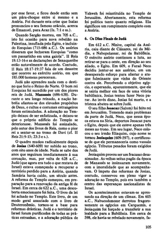 por esse favor, e ficou desde então sem
um pára-choque entre si mesmo e a
Assíria. Foi durante esta crise que Isàías
pronunciou o seu famoso oráculo, acerca
de Emanuel, para Acaz (Is. 7:1 e ss.).
Quando Sargão morreu, em 705 a.C.,
isto foi ocasião para nova rebelião na
Palestina, insuflada pelo Egito, e incluin­
do Ezequias (715-686 a.C.). Os assírios
disseram que fecharam Ezequias “como
um passarinho em uma gaiola” . II Reis
18:13-16 e as declarações de Senaqueribe
estão notavelmente de acordo. Contudo,
II Reis 18:17-19:37 fala de um desastre
que ocorreu ao exército assírio, em que
185.000 homens pereceram.
Judá não aprendeu nada com o desti­
no que feriu o Reino do Norte. O bom rei
Ezequias foi sucedido por um dos piores
reis de Judá, Manasses (686-638). Du­
rante o seu longo remado, a nação he-
bréia afastou-se dos elevados propósitos
de Deus, e cultos e costumes estrangeiros
foram estimulados. A adoração no Tem­
plo deixou de ser enfatizada, e deixou-se
que o próprio edifício do Templo se
deteriorasse. Manassés foi assinalado,
pelo autor dos livros de Reis, como o pior
rei a sentar-se no trono de Davi (cf. II
Reis 21:9-15; 23:3 e s.).
O quadro mudou radicalmente depois
de Josias (640-609) ter subido ao trono,
com oito anos de idade. Nada se sabe dos
anos que seguiram imediatamente à sua
coroação, mas, por volta de 628 a.C.,
Judá (que agora era tudo o que restava de
Israel) estava começando a recuperar o
território perdido para a Assíria, quando
Samária havia caído, um século antes.
A reforma do Templo começou, em pre­
paração para a renovação da antiga fé de
Israel. Em cerca de 622 a.C., uma desco­
berta emocionante foi feita. O livro da lei
foi achado no Templo. Este livro, de um
modo geral associado com o livro de
Deuteronômio, tomou-se a base para
reformas drásticas. Judá e o território de
Israel foram purificados de todas as prá­
ticas estranhas, e a adoração pública de
Yahweh foi reinstituída no Templo de
Jerusalém. Abertamente, esta reforma
foi política tanto quanto religiosa. Ela
significou um rompimento completo com
a Assíria.
6. Os Dias Finais de Judá
Em 612 a.C. Nínive, capital da Assí­
ria, caiu diante de Ciáxares, rei da Mé­
dia, e Nabopolassar, rei da Babilônia.
O exército assírio continuou a luta, ao
retirar-se para o oeste, em direção ao seu
aliado, o Egito. Em 609, o Faraó Neco
decidiu juntar-se aos assírios, em um
desesperado esforço para afastar o ata­
que fulminante que vinha do Oriente
contra ele. Percebendo o objetivo egíp­
cio, e esperando, aparentemente, que ele
se sairia melhor em face de uma vitória
babilónica, Josias tentou fazer Neco pa­
rar. Ao invés disso, Josias foi morto, e a
tristeza abateu-se sobre Judá.
O seu filho Jeoacaz (Salum) foi feito rei
em Jerusalém. Temendo mais problemas
da parte de Judá, Neco, que nessa épo­
ca estava na Síria, deportou Jeoacaz para
o Egito, depois que ele esteve apenas três
meses no trono. Em seu lugar, Neco colo­
cou o seu irmão Eliaquim, cujo nome se
tomou Jeoiaquim (609-597), e certificou-
se de que ele permaneceria como vassalo
egípcio. Tributos pesados foram exigidos
de Judá.
Jeoiaquim provou ser um fracasso desa-
nimador. As velhas seitas pagãs da época
de Manassés se insinuaram novamente,
com a imoralidade que as acompanha­
vam. O ímpeto das reformas de Josias,
contudo, conservou em pleno vigor a
adoração no Templo, pois era também o
centro das esperanças nacionalistas de
Israel.
Os acontecimentos estavam-se apres­
sando na direção de um clímax. Em 605
a.C., Nabucodonozor derrotou fragoro-
samente os egípcios em Carquemis, e
Jeoiaquim foi forçado a transferir a sua
lealdade para a Babilônia. Em cerca de
598, ele havia-se rebelado novamente, fa-
105
 