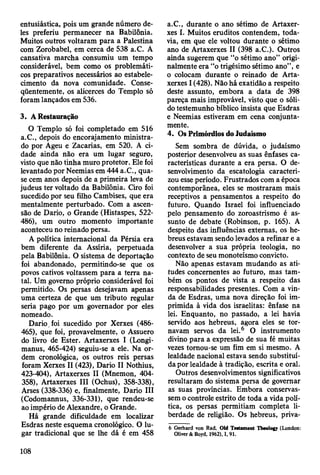 entusiástica, pois um grande número de­
les preferiu permanecer na Babilônia.
Muitos outros voltaram para a Palestina
com Zorobabel, em cerca de 538 a.C. A
cansativa marcha consumiu um tempo
considerável, bem como os problemáti­
cos preparativos necessários ao estabele­
cimento da nova comunidade. Conse­
qüentemente, os alicerces do Templo só
foram lançados em 536.
3. A Restauração
O Templo só foi completado em 516
a.C., depois do encorajamento ministra­
do por Ageu e Zacarias, em 520. A ci­
dade ainda não era um lugar seguro,
visto que não tinha muro protetor. Ele foi
levantado por Neemias em 444 a.C., qua­
se cem anos depois de a primeira leva de
judeus ter voltado da Babilônia. Ciro foi
sucedido por seu filho Cambises, que era
mentalmente perturbado. Com a ascen­
são de Dario, o Grande (Histaspes, 522-
486), um outro momento importante
aconteceu no reinado persa.
A política internacional da Pérsia era
bem diferente da Assíria, perpetuada
pela Babilônia. O sistema de deportação
foi abandonado, permitindo-se que os
povos cativos voltassem para a terra na­
tal. Um governo próprio considerável foi
permitido. Os persas desejavam apenas
uma certeza de que um tributo regular
seria pago por um governador por eles
nomeado.
Dario. foi sucedido por Xerxes (486-
465), que foi, provavelmente, o Assuero
do livro de Ester. Artaxerxes I (Longi-
manus, 465-424) seguiu-se a ele. Na or­
dem cronológica, os outros reis persas
foram Xerxes II (423), Dario II Nothius,
423-404), Artaxerxes II (Mnemon, 404-
358), Artaxerxes III (Ochus), 358-338),
Arses (338-336) e, finalmente, Dario III
(Codomannus, 336-331), que rendeu-se
ao império de Alexandre, o Grande.
Há grande dificuldade em localizar
Esdras neste esquema cronológico. O lu­
gar tradicional que se lhe dá é em 458
a.C., durante o ano sétimo de Artaxer­
xes I. Muitos eruditos contendem, toda­
via, em que ele voltou durante o sétimo
ano de Artaxerxes II (398 a.C.). Outros
ainda sugerem que “o sétimo ano” origi­
nalmente era “o trigésimo sétimo ano”, e
o colocam durante o reinado de Arta­
xerxes I (428). Não há exatidão a respeito
deste assunto, embora a data de 398
pareça mais improvável, visto que o sóli­
do testemunho bíblico insista que Esdras
e Neemias estiveram em cena conjunta­
mente.
4. Os Primórdios do Judaísmo
Sem sombra de dúvida, o judaísmo
posterior desenvolveu as suas ênfases ca­
racterísticas durante a era persa. O de­
senvolvimento da escatologia caracteri­
zou esse período. Frustrados com a época
contemporânea, eles se mostraram mais
receptivos a pensamentos a respeito do
futuro. Quando Israel foi influenciado
pelo pensamento do zoroastrismo é as­
sunto de debate (Robinson, p. 165). A
despeito das influências externas, os he­
breus estavam sendo levados a refinar e a
desenvolver a sua própria teologia, no
contexto de seu monoteísmo convicto.
Não apenas estavam mudando as ati­
tudes concernentes ao futuro, mas tam­
bém os pontos de vista a respeito das
responsabilidades presentes. Com a vin­
da de Esdras, uma nova direção foi im­
primida à vida dos israelitas: ênfase na
lei. Enquanto, no passado, a lei havia
servido aos hebreus, agora eles se tor­
navam servos da lei.6 O instrumento
divino para a expressão de sua fé muitas
vezes tornou-se um fim em si mesmo. A
lealdade nacional estava sendo substituí­
da por lealdade à tradição, escrita e oral.
Outros desenvolvimentos significativos
resultaram do sistema persa de governar
as suas províncias. Embora conservas­
sem o controle estrito de toda a vida polí­
tica, os persas permitiam completa li­
berdade de religião. Os hebreus, priva-
6 Gerhard von Rad, Old Testament Tbeology (London:
Oliver & Boyd, 1962), I, 91.
108
 