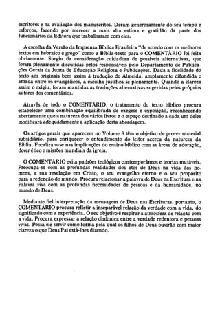 escritores e na avaliação dos manuscritos. Deram generosamente do seu tempo e
esforços, fazendo por merecer a mais alta estima e gratidão da parte dos
funcionários da Editora que trabalharam com eles.
A escolha da Versão da Imprensa Bíblica Brasileira “de acordo com os melhores
textos em hebraico e grego” como a Bíblia-texto para o COMENTÁRIO foi feita
obviamente. Surgiu da consideração cuidadosa de possíveis alternativas, que
foram plenamente discutidas pelos responsáveis pelo Departamento de Publica­
ções Gerais da Junta de Educação Religiosa e Publicações. Dada a fidelidade do
texto aos originais bem assim à tradução de Almeida, amplamente difundida e
amada entre os evangélicos, a escolha justifica-se plenamente. Quando a clareza
assim o exigiu, foram mantidas as traduções alternativas sugeridas pelos próprios
autores dos comentários.
Através de todo o COMENTÁRIO, o tratamento do texto bíblico procura
estabelecer uma combinação equilibrada de exegese e exposição, reconhecendo
abertamente que a natureza dos vários livros e o espaço destinado a cada um deles
modificará adequadamente a aplicação desta abordagem.
Os artigos gerais que aparecem no Volume 8 têm o objetivo de prover material
subsidiário, para enriquecer o entendimento do leitor acerca da natureza da
Bíblia. Focalizam-se nas implicações do ensino bíblico com as áreas de adoração,
dever ético e missões mundiais da igreja.
O COMENTÁRIO evita padrões teológicos contemporâneos e teorias mutáveis.
Preocupa-se com as profundas realidades dos atos de Deus na vida dos ho­
mens, a sua revelação em Cristo, o seu evangelho eterno e o seu propósito
para a redenção do mundo. Procura relacionar a palavra de Deus na Escritura e na
Palavra viva com as profundas necessidades de pessoas e da humanidade, no
mundo de Deus.
Mediante fiel interpretação da mensagem de Deus nas Escrituras, portanto, o
COMENTÁRIO procura refletir a inseparável relação da verdade com a vida, do
significado com a experiência. O seu objetivo é respirar a atmosfera de relação com
a vida. Procura expressar a relação dinâmica entre a verdade redentora e pessoas
vivas. Possa ele servir como forma pela qual os filhos de Deus ouvirão com maior
clareza o que Deus Pai está-lhes dizendo.
 