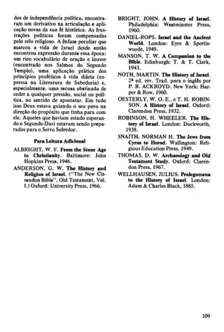 dos de independência política, encontra­
ram um derivativo na articulação e apli­
cação novas da sua fé histórica. As frus­
trações políticas foram compensadas
pelo zelo religioso. A ênfase peculiar que
marcou a vida de Israel desde então
encontrou expressão durante essa época:
um rico vocabulário de oração e louvor
(encontrado nos Salmos do Segundo
Templo), uma aplicação prática dos
princípios proféticos à vida diária (ex­
pressa na Literatura de Sabedoria) e,
especialmente, uma recusa obstinada de
ceder a qualquer pressão, social ou polí­
tica, no sentido de apostatar. Em tudo
isso Deus estava guiando o seu povo na
direção do propósito que tinha para com
ele. Aqueles que haviam estado esperan­
do o Segundo Davi estavam sendo prepa­
rados para o Servo Sofredor.
Para Leitura Adicional
ALBRIGHT, W. F. From the Stone Age
to Christianity. Baltimore: John
Hopkins Press, 1946.
ANDERSON, G. W. The History and
Religion of Israel. (“The New Cla-
rendon Bible” , Old Testament, Vol.
I.) Oxford: University Press, 1966.
BRIGHT, JOHN. A History of Israel.
Philadelphia: Westminster Press,
1960.
DANIEL-ROPS. Israel and the Ancient
World. London: Eyre & Spottis-
woodè, 1949.
MANSON, T. W. A Companion to the
Bible. Edinburgh: T. & T. Clark,
1943.
NOTH, MARTIN. The History of Israel.
2a ed. rev. Trad, para o inglês por
P. R. ACKROYD. New York: Har­
per & Row, 1960.
OESTERLY, W. O. E., e T. H. ROBIN­
SON. A History of Israel. Oxford:
Clarendon Press, 1932.
ROBINSON, H. WHEELER. The His­
tory of Israel. London: Duckworth,
1938.
SNAITH, NORMAN H. The Jews from
Cyrus to Herod. Wallington: Reli­
gious Education Press, 1949.
THOMAS, D. W. Archaeology and Old
Testament Study. Oxford: Claren­
don Press, 1967.
WELLHAUSEN, JULIUS. Prolegomena
to the History of Israel. London:
Adam & Charles Black, 1885.
109
 