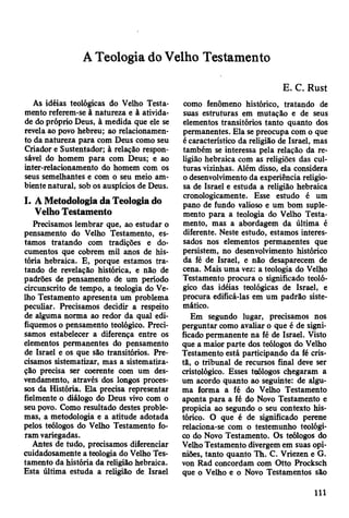 A Teologia do Velho Testamento
As idéias teológicas do Velho Testa­
mento referem-se à natureza e à ativida­
de do próprio Deus, à medida que ele se
revela ao povo hebreu; ao relacionamen­
to da natureza para com Deus como seu
Criador e Sustentador; à relação respon­
sável do homem para com Deus; e ao
inter-relacionamento do homem com os
seus semelhantes e com o seu meio am­
biente natural, sob os auspícios de Deus.
I. A Metodologia da Teologia do
Velho Testamento
Precisamos lembrar que, ao estudar o
pensamento do Velho Testamento, es­
tamos tratando com tradições e do­
cumentos que cobrem mil anos de his­
tória hebraica. E, porque estamos tra­
tando de revelação histórica, e não de
padrões de pensamento de um período
circunscrito de tempo, a teologia do Ve­
lho Testamento apresenta um problema
peculiar. Precisamos decidir a respeito
de alguma norma ao redor da qual edi­
fiquemos o pensamento teológico. Preci­
samos estabelecer a diferença entre os
elementos permanentes do pensamento
de Israel e os que são transitórios. Pre­
cisamos sistematizar, mas a sistematiza­
ção precisa ser coerente com um des-
vendamento, através dos longos proces­
sos da História. Ela precisa representar
fielmente o diálogo do Deus vivo com o
seu povo. Como resultado destes proble­
mas, a metodologia e a atitude adotada
pelos teólogos do Velho Testamento fo­
ram variegadas.
Antes de tudo, precisamos diferenciar
cuidadosamente a teologia do Velho Tes­
tamento da história da religião hebraica.
Esta última estuda a religião de Israel
E. C. Rust
como fenômeno histórico, tratando de
suas estruturas em mutação e de seus
elementos transitórios tanto quanto dos
permanentes. Ela se preocupa com o que
é característico da religião de Israel, mas
também se interessa pela relação da re­
ligião hebraica com as religiões das cul­
turas vizinhas. Além disso, ela considera
o desenvolvimento da experiência religio­
sa de Israel e estuda a religião hebraica
cronologicamente. Esse estudo é um
pano de fundo valioso e um bom suple­
mento para a teologia do Velho Testa­
mento, mas a abordagem da última é
diferente. Neste estudo, estamos interes­
sados nos elementos permanentes que
persistem, no desenvolvimento histórico
da fé de Israel, e não desaparecem de
cena. Mais uma vez: a teologia do Velho
Testamento procura o significado teoló­
gico das idéias teológicas de Israel, e
procura edificá-las em um padrão siste­
mático.
Em segundo lugar, precisamos nos
perguntar como avaliar o que é de signi­
ficado permanente na fé de Israel. Visto
que a maior parte dos teólogos do Velho
Testamento está participando da fé cris­
ta, o tribunal de recursos final deve ser
cristológico. Esses teólogos chegaram a
um acordo quanto ao seguinte: de algu­
ma forma a fé do Velho Testamento
aponta para a fé do Novo Testamento e
propicia ao segundo o seu contexto his­
tórico. O que é de significado perene
relaciona-se com o testemunho teológi­
co do Novo Testamento. Os teólogos do
Velho Testamento divergem em suas opi­
niões, tanto quanto Th. C. Vriezen e G.
von Rad concordam com Otto Procksch
que o Velho e o Novo Testamentos são
111
 